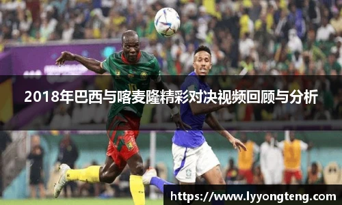2018年巴西与喀麦隆精彩对决视频回顾与分析